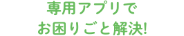 専用アプリでお困りごと解決!