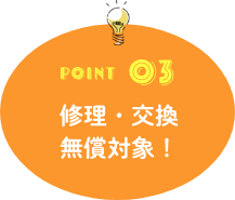 POINT03 修理・交換無償対象！