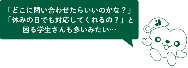 「どこに問い合わせたらいいのかな?」「休みの日でも対応してくれるの?」と困る学生さんも多いみたい…
